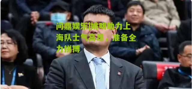 姚明助力上海队士气高昂，准备全力拼搏