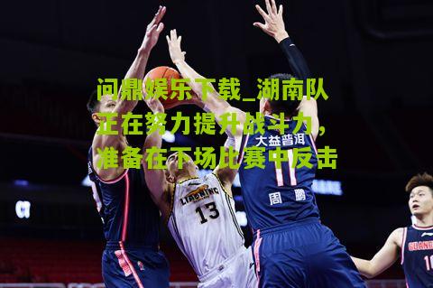 问鼎娱乐下载_湖南队正在努力提升战斗力，准备在下场比赛中反击