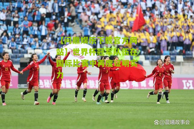 【问鼎娱乐下载官方网站】世界杯冠军队伍在国际比赛中再度证明实力