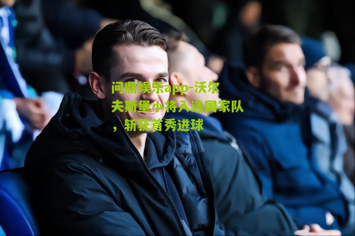 问鼎娱乐app-沃尔夫斯堡小将入选国家队，斩获首秀进球