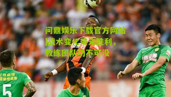 问鼎娱乐下载官方网站|战术变化带来胜利，教练团队功不可没