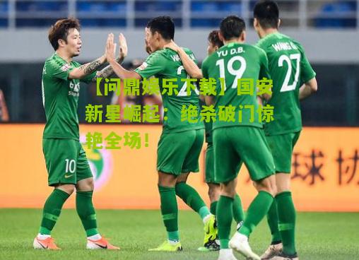 【问鼎娱乐下载】国安新星崛起：绝杀破门惊艳全场！