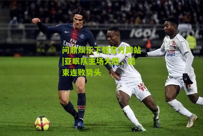 问鼎娱乐下载官方网站|亚眠队主场大胜，结束连败势头
