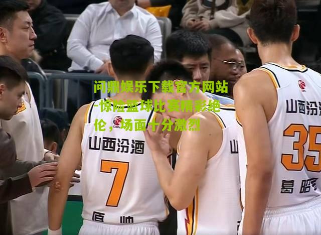 惊险篮球比赛精彩绝伦，场面十分激烈