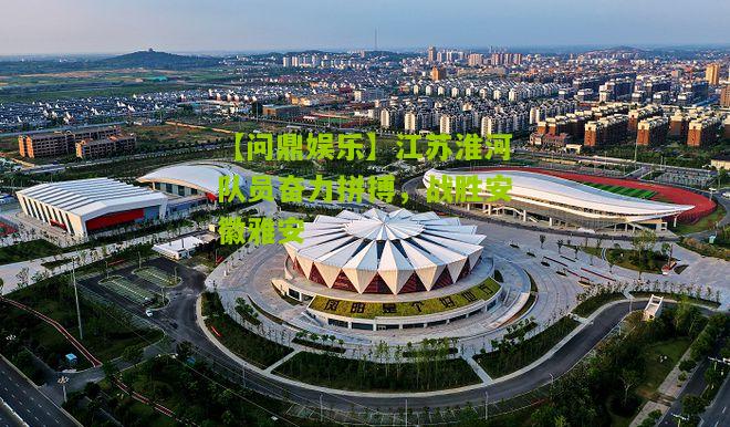 【问鼎娱乐】江苏淮河队员奋力拼搏，战胜安徽雅安